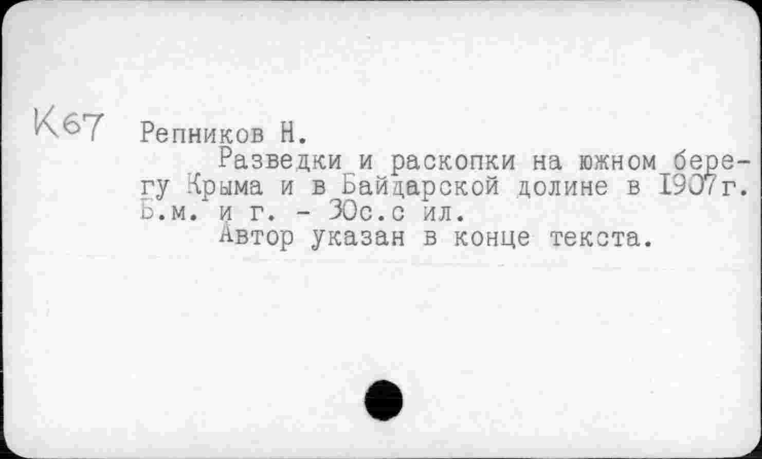 ﻿К 67
Репников Н.
Разведки и раскопки на южном берегу Крыма и в Байдарской долине в 1907г. Б.м. и г. - 30с.с ил.
Автор указан в конце текста.